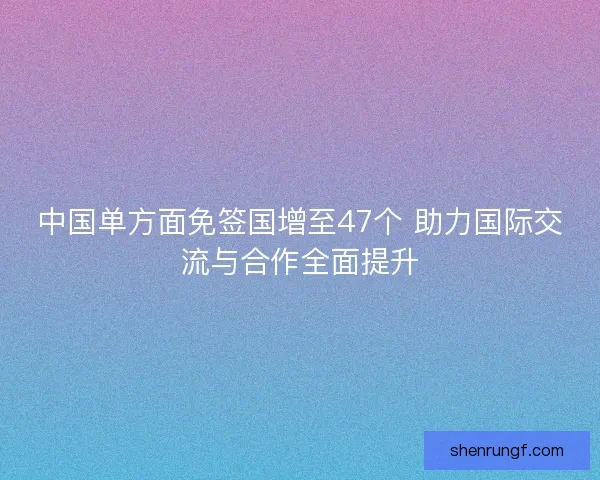 中国单方面免签国增至47个 助力国际交流与合作全面提升