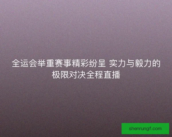 全运会举重赛事精彩纷呈 实力与毅力的极限对决全程直播