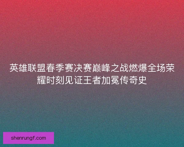 英雄联盟春季赛决赛巅峰之战燃爆全场荣耀时刻见证王者加冕传奇史