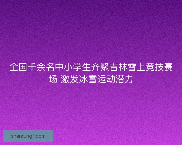 全国千余名中小学生齐聚吉林雪上竞技赛场 激发冰雪运动潜力