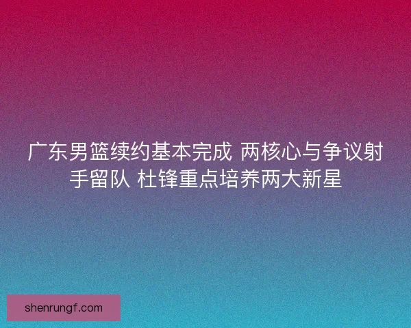 广东男篮续约基本完成 两核心与争议射手留队 杜锋重点培养两大新星